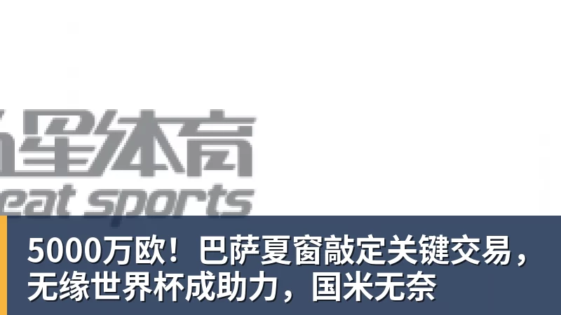 MK国际-5000万欧！巴萨夏窗敲定关键交易，无缘世界杯成助力，国米无奈